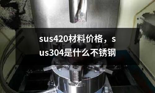 sus420材料價格，sus304是什么不銹鋼
