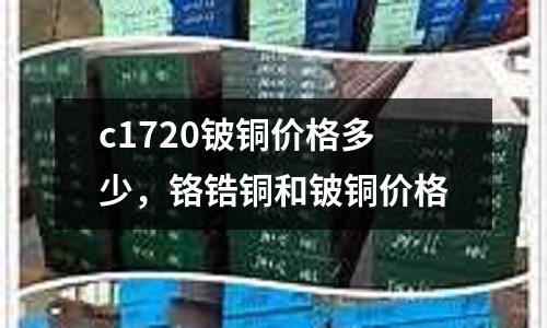 c1720鈹銅價格多少，鉻鋯銅和鈹銅價格