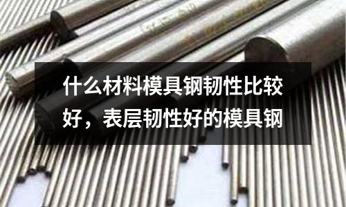 什么材料模具鋼韌性比較好，表層韌性好的模具鋼
