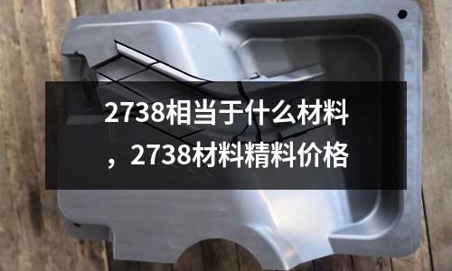 2738相當于什么材料，2738材料精料價格