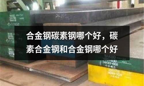 合金鋼碳素鋼哪個(gè)好，碳素合金鋼和合金鋼哪個(gè)好