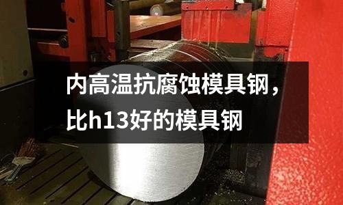 內(nèi)高溫抗腐蝕模具鋼，比h13好的模具鋼