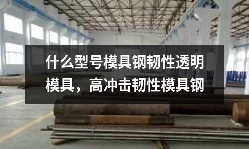 什么型號(hào)模具鋼韌性透明模具，高沖擊韌性模具鋼