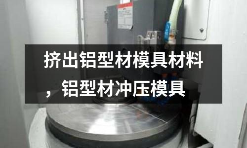 擠出鋁型材模具材料，鋁型材沖壓模具