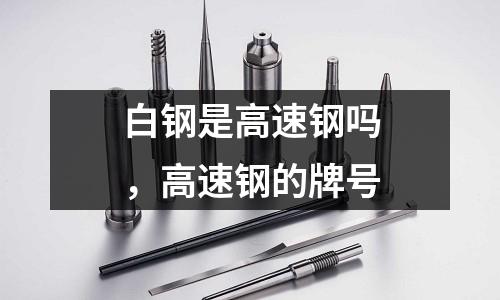 白鋼是高速鋼嗎，高速鋼的牌號