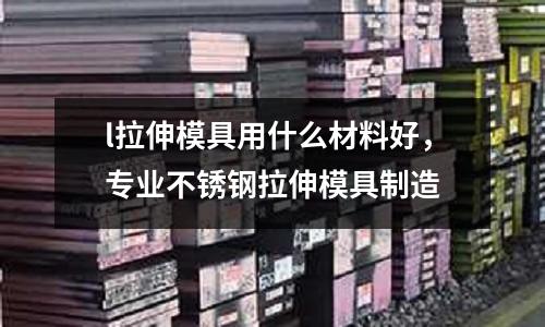 l拉伸模具用什么材料好，專業(yè)不銹鋼拉伸模具制造