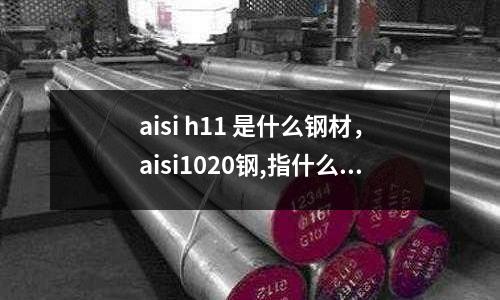aisi h11 是什么鋼材，aisi1020鋼,指什么材料