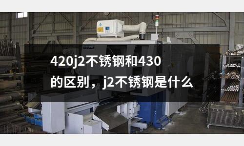 420j2不銹鋼和430的區別，j2不銹鋼是什么