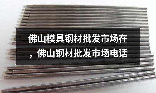 佛山模具鋼材批發(fā)市場在，佛山鋼材批發(fā)市場電話