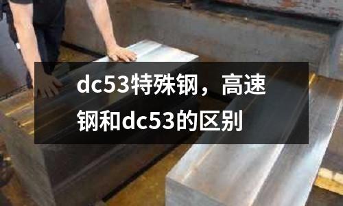 dc53特殊鋼，高速鋼和dc53的區(qū)別