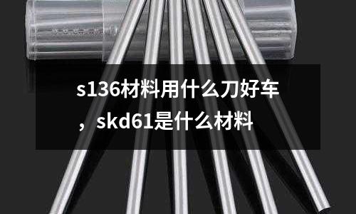 s136材料用什么刀好車，skd61是什么材料
