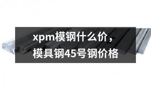 xpm模鋼什么價，模具鋼45號鋼價格