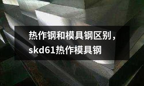 熱作鋼和模具鋼區別，skd61熱作模具鋼