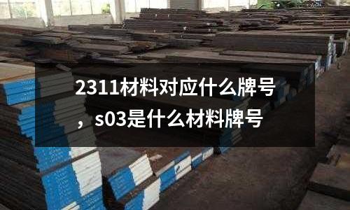 2311材料對應(yīng)什么牌號，s03是什么材料牌號