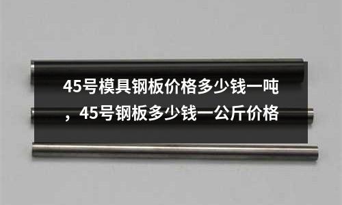 45號模具鋼板價格多少錢一噸，45號鋼板多少錢一公斤價格