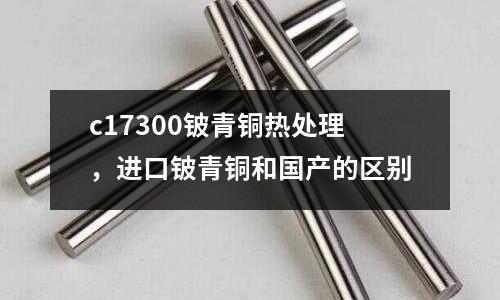 c17300鈹青銅熱處理，進(jìn)口鈹青銅和國(guó)產(chǎn)的區(qū)別