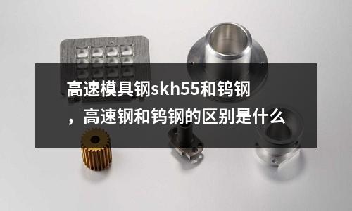 高速模具鋼skh55和鎢鋼，高速鋼和鎢鋼的區別是什么