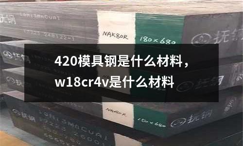 420模具鋼是什么材料,w18cr4v是什么材料