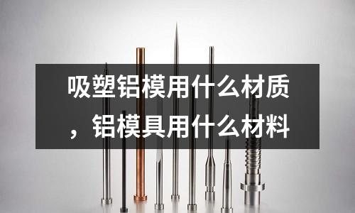 吸塑鋁模用什么材質，鋁模具用什么材料