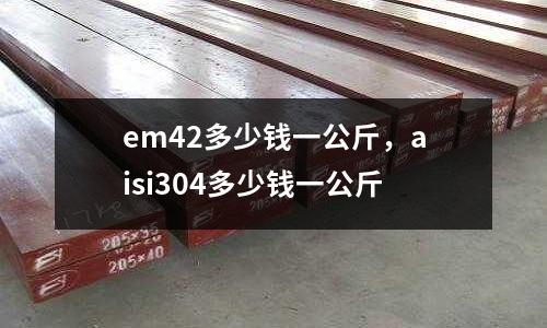 em42多少錢一公斤，aisi304多少錢一公斤