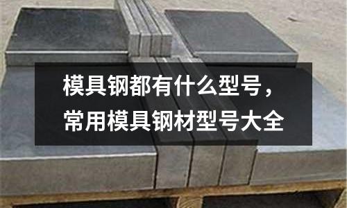模具鋼都有什么型號，常用模具鋼材型號大全
