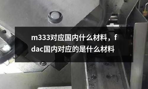 m333對應國內什么材料，fdac國內對應的是什么材料