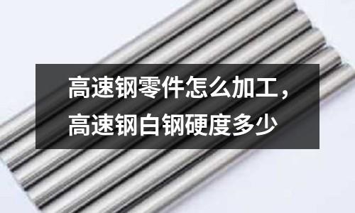 高速鋼零件怎么加工，高速鋼白鋼硬度多少