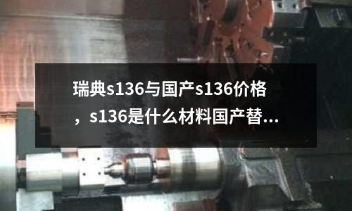 瑞典s136與國產s136價格，s136是什么材料國產替代