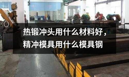 熱鍛沖頭用什么材料好，精沖模具用什么模具鋼