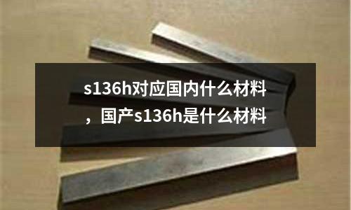 s136h對應國內什么材料，國產s136h是什么材料
