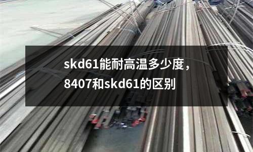skd61能耐高溫多少度，8407和skd61的區別
