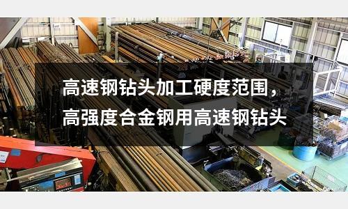 高速鋼鉆頭加工硬度范圍，高強度合金鋼用高速鋼鉆頭