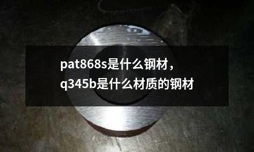 pat868s是什么鋼材，q345b是什么材質的鋼材