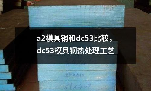 a2模具鋼和dc53比較，dc53模具鋼熱處理工藝