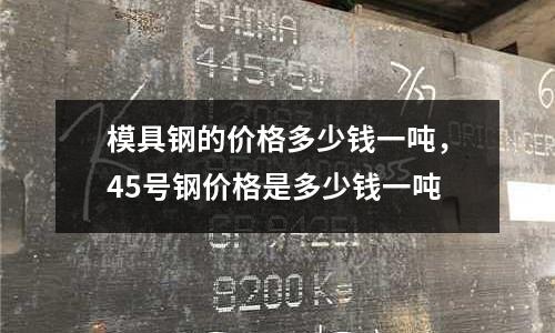 模具鋼的價格多少錢一噸，45號鋼價格是多少錢一噸