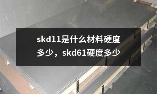 skd11是什么材料硬度多少，skd61硬度多少