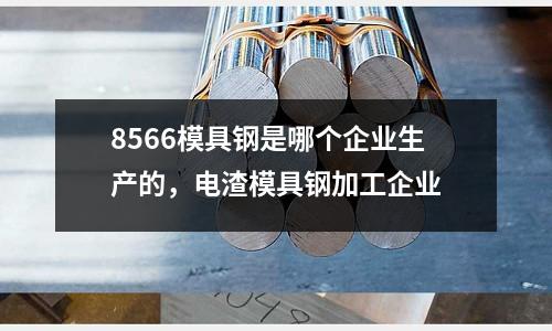 8566模具鋼是哪個(gè)企業(yè)生產(chǎn)的，電渣模具鋼加工企業(yè)
