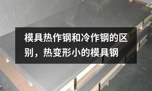模具熱作鋼和冷作鋼的區別，熱變形小的模具鋼