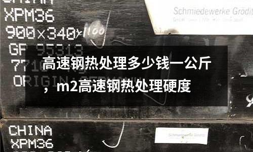高速鋼熱處理多少錢一公斤，m2高速鋼熱處理硬度