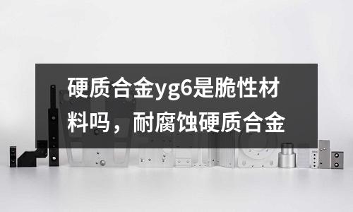 硬質合金yg6是脆性材料嗎，耐腐蝕硬質合金