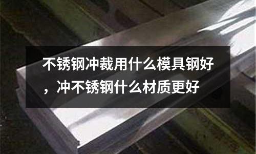 不銹鋼沖裁用什么模具鋼好，沖不銹鋼什么材質更好