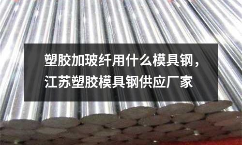 塑膠加玻纖用什么模具鋼，江蘇塑膠模具鋼供應廠家