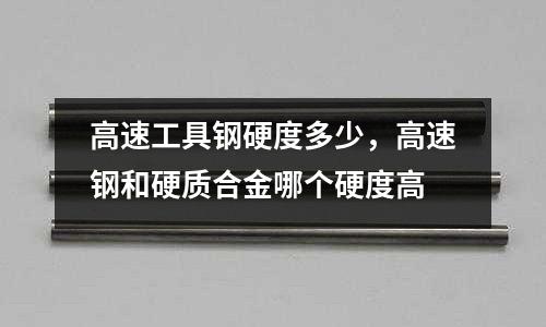 高速工具鋼硬度多少，高速鋼和硬質合金哪個硬度高