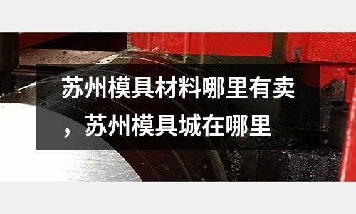 蘇州模具材料哪里有賣，蘇州模具城在哪里