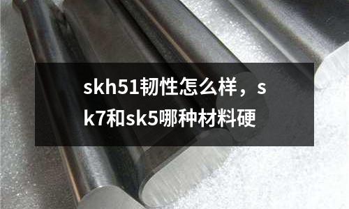 skh51韌性怎么樣，sk7和sk5哪種材料硬