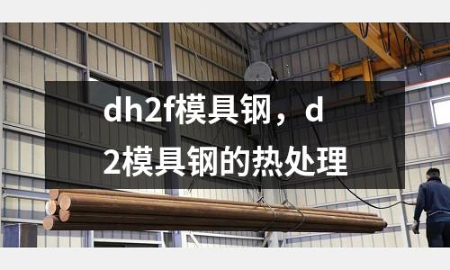dh2f模具鋼，d2模具鋼的熱處理