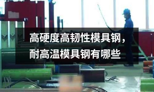 高硬度高韌性模具鋼，耐高溫模具鋼有哪些