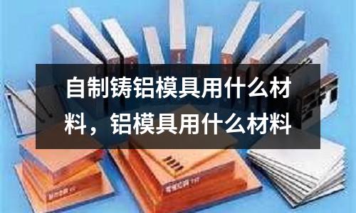 自制鑄鋁模具用什么材料，鋁模具用什么材料