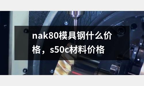 nak80模具鋼什么價格，s50c材料價格