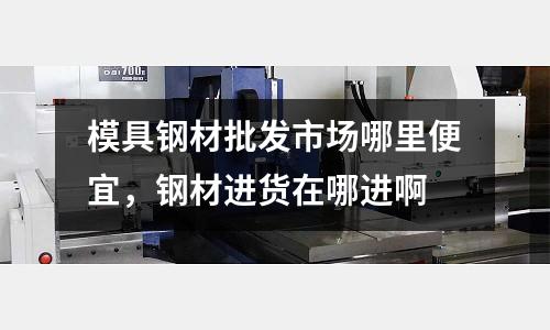 模具鋼材批發(fā)市場(chǎng)哪里便宜，鋼材進(jìn)貨在哪進(jìn)啊